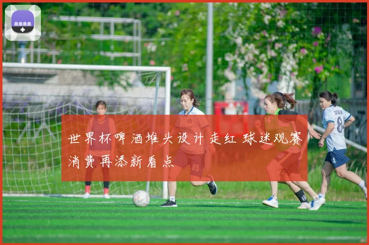 世界杯啤酒堆头设计走红 球迷观赛消费再添新看点