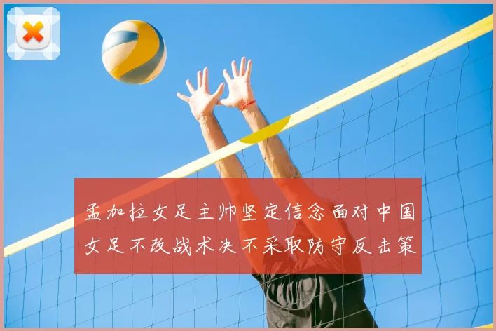 孟加拉女足主帅坚定信念面对中国女足不改战术决不采取防守反击策略
