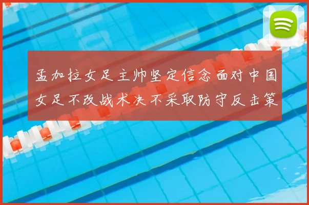 孟加拉女足主帅坚定信念面对中国女足不改战术决不采取防守反击策略