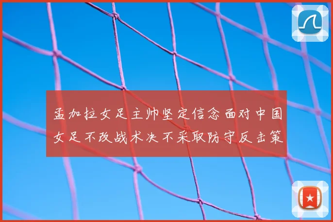 孟加拉女足主帅坚定信念面对中国女足不改战术决不采取防守反击策略