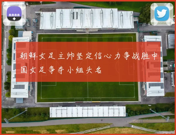 朝鲜女足主帅坚定信心力争战胜中国女足争夺小组头名