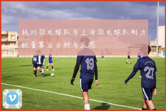 杭州羽毛球队与上海羽毛球队耐力较量赛后分析与反思