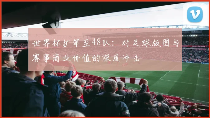 世界杯扩军至48队：对足球版图与赛事商业价值的深度冲击