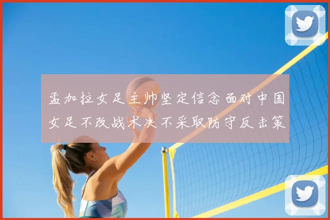 孟加拉女足主帅坚定信念面对中国女足不改战术决不采取防守反击策略