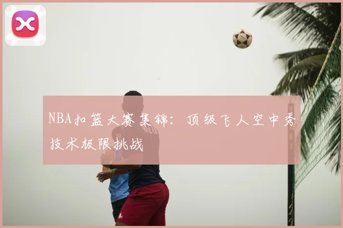 NBA扣篮大赛集锦:顶级飞人空中秀技术极限挑战