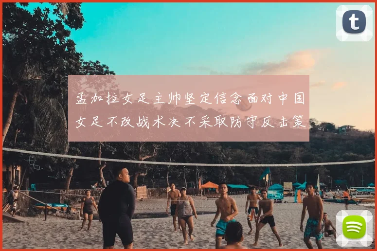 孟加拉女足主帅坚定信念面对中国女足不改战术决不采取防守反击策略