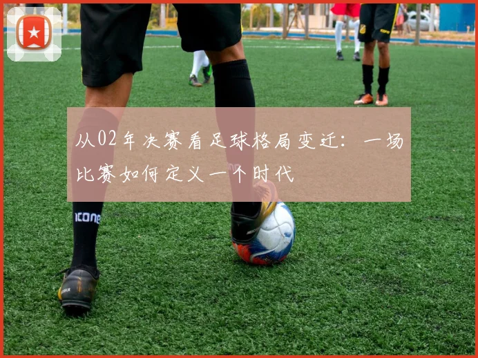 从02年决赛看足球格局变迁:一场比赛如何定义一个时代