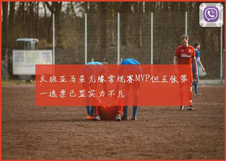 文班亚马虽无缘常规赛MVP但五张第一选票已显实力不凡