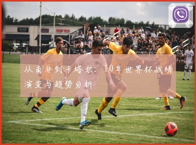 从南非到卡塔尔:10年世界杯战绩演变与趋势分析