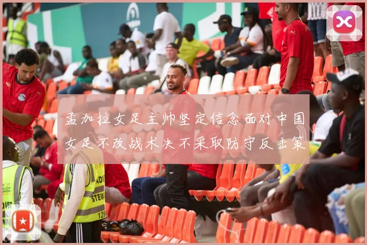 孟加拉女足主帅坚定信念面对中国女足不改战术决不采取防守反击策略