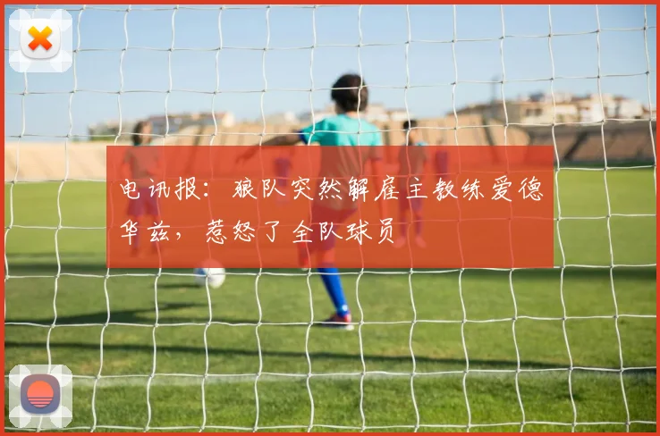 电讯报:狼队突然解雇主教练爱德华兹,惹怒了全队球员