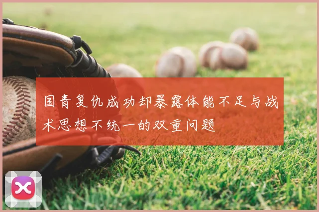 国青复仇成功却暴露体能不足与战术思想不统一的双重问题