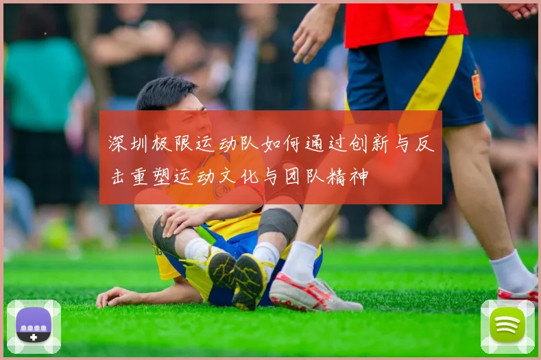 深圳极限运动队如何通过创新与反击重塑运动文化与团队精神