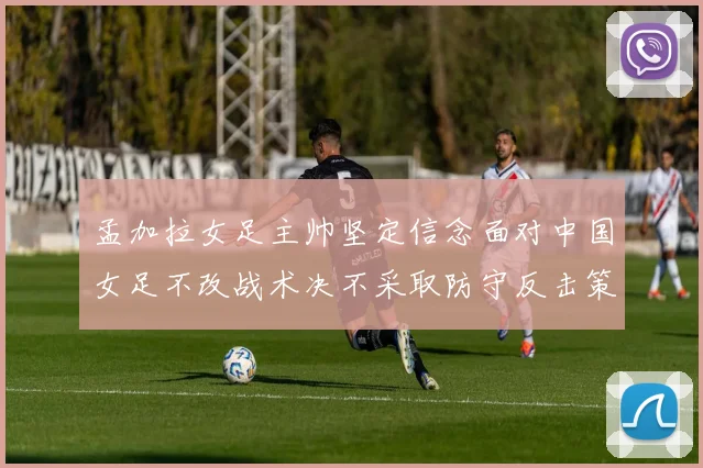 孟加拉女足主帅坚定信念面对中国女足不改战术决不采取防守反击策略