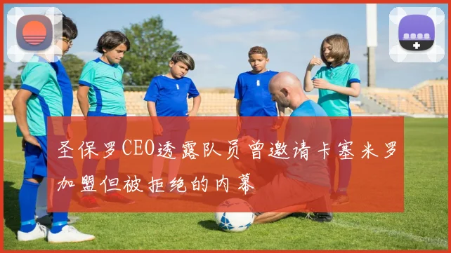 圣保罗CEO透露队员曾邀请卡塞米罗加盟但被拒绝的内幕
