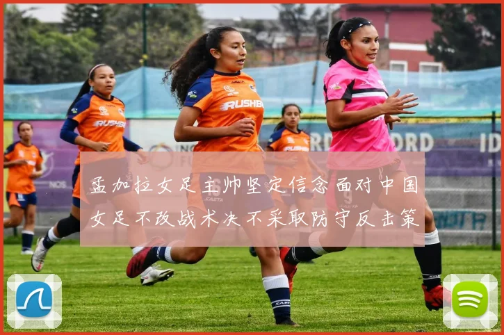 孟加拉女足主帅坚定信念面对中国女足不改战术决不采取防守反击策略