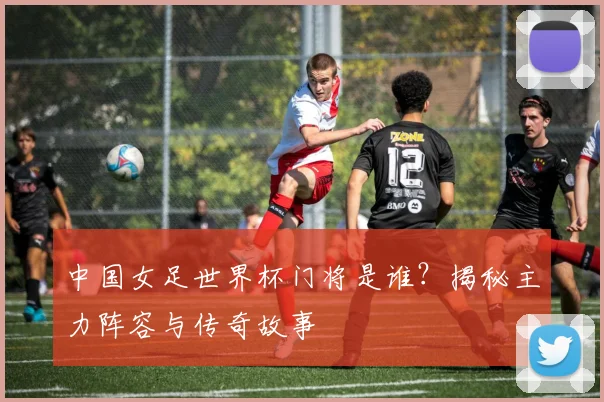 中国女足世界杯门将是谁?揭秘主力阵容与传奇故事
