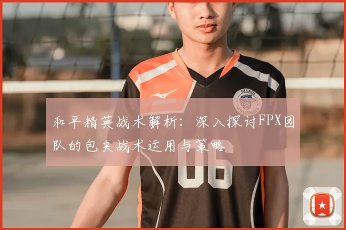 和平精英战术解析:深入探讨FPX团队的包夹战术运用与策略