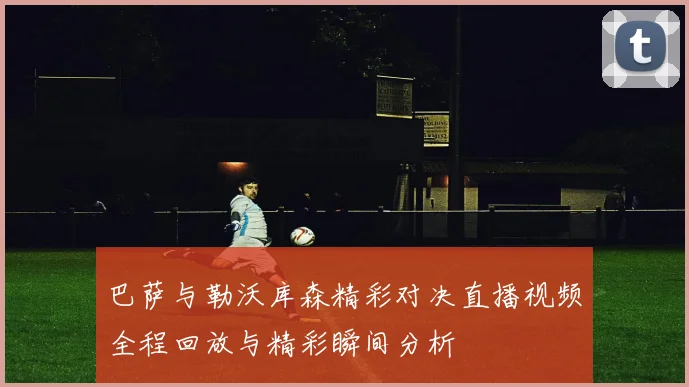 巴萨与勒沃库森精彩对决直播视频全程回放与精彩瞬间分析