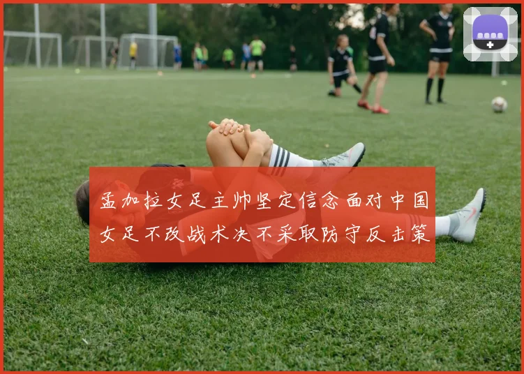 孟加拉女足主帅坚定信念面对中国女足不改战术决不采取防守反击策略