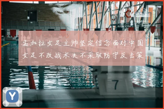 孟加拉女足主帅坚定信念面对中国女足不改战术决不采取防守反击策略