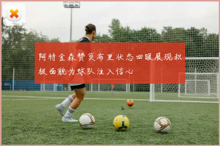 阿特金森赞莫布里状态回暖展现积极面貌为球队注入信心
