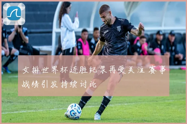 女排世界杯连胜纪录再受关注 赛事战绩引发持续讨论