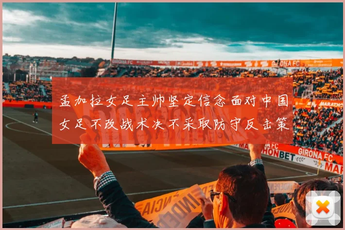 孟加拉女足主帅坚定信念面对中国女足不改战术决不采取防守反击策略