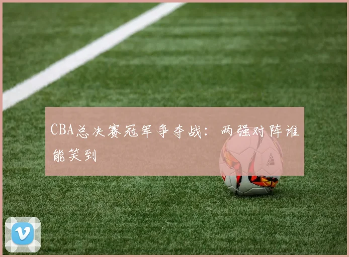 CBA总决赛冠军争夺战：两强对阵谁能笑到