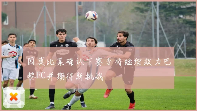 因莫比莱确认下赛季将继续效力巴黎FC并期待新挑战