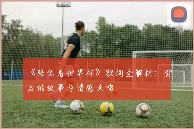 《陪你看世界杯》歌词全解析:背后的故事与情感共鸣