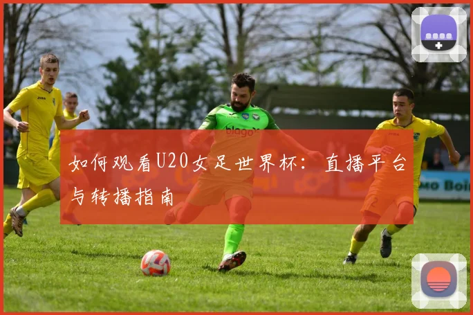 如何观看U20女足世界杯:直播平台与转播指南