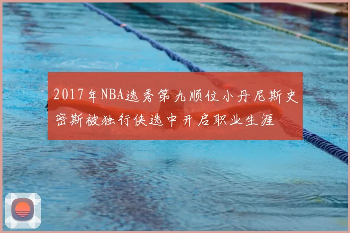2017年NBA选秀第九顺位小丹尼斯史密斯被独行侠选中开启职业生涯