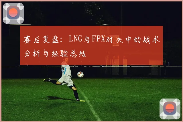 赛后复盘：LNG与FPX对决中的战术分析与经验总结