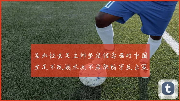 孟加拉女足主帅坚定信念面对中国女足不改战术决不采取防守反击策略