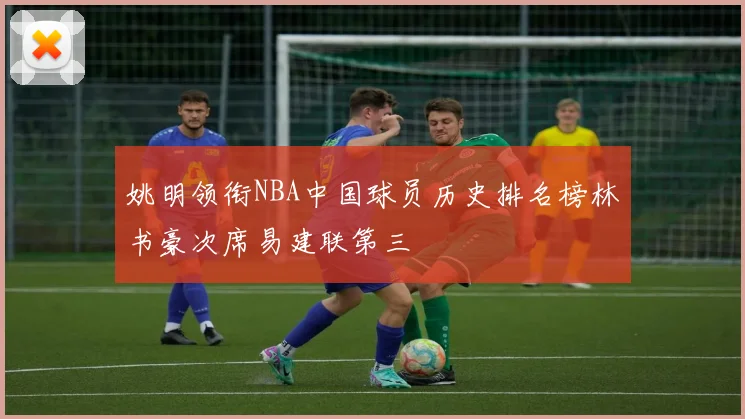姚明领衔NBA中国球员历史排名榜林书豪次席易建联第三