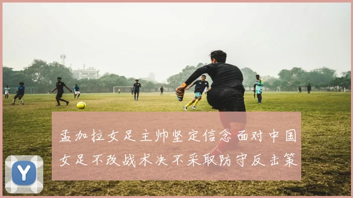 孟加拉女足主帅坚定信念面对中国女足不改战术决不采取防守反击策略