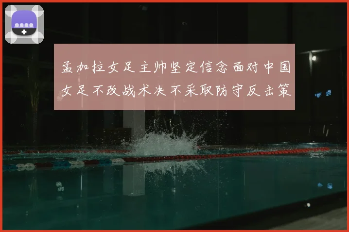 孟加拉女足主帅坚定信念面对中国女足不改战术决不采取防守反击策略