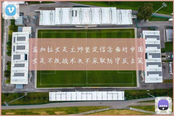 孟加拉女足主帅坚定信念面对中国女足不改战术决不采取防守反击策略