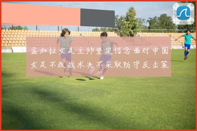 孟加拉女足主帅坚定信念面对中国女足不改战术决不采取防守反击策略