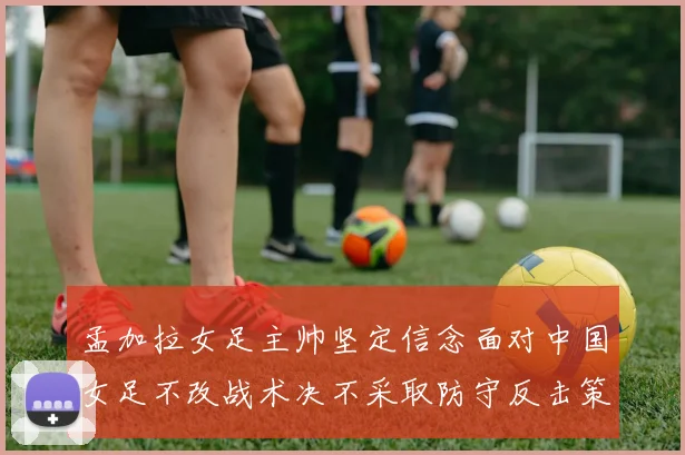 孟加拉女足主帅坚定信念面对中国女足不改战术决不采取防守反击策略