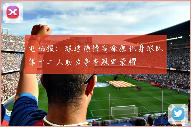 电讯报:球迷热情高涨愿化身球队第十二人助力争夺冠军荣耀