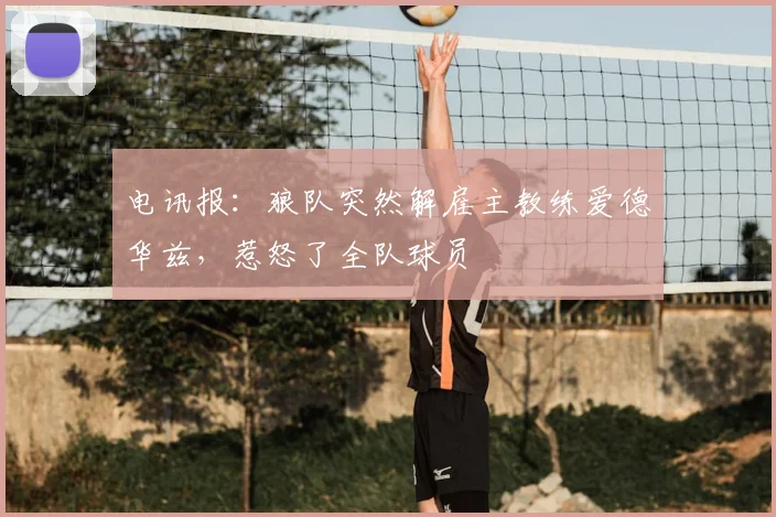 电讯报:狼队突然解雇主教练爱德华兹,惹怒了全队球员