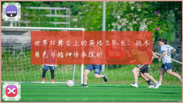世界杯舞台上的英格兰队长:战术角色与精神传承探析