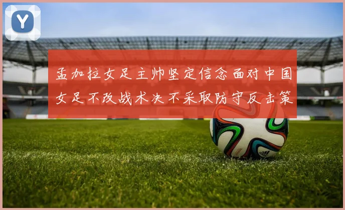孟加拉女足主帅坚定信念面对中国女足不改战术决不采取防守反击策略