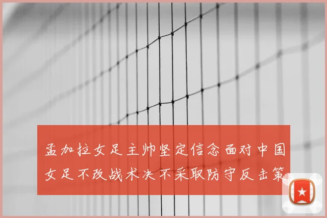 孟加拉女足主帅坚定信念面对中国女足不改战术决不采取防守反击策略