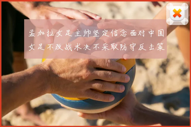 孟加拉女足主帅坚定信念面对中国女足不改战术决不采取防守反击策略