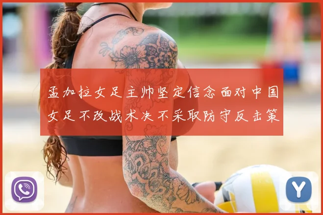 孟加拉女足主帅坚定信念面对中国女足不改战术决不采取防守反击策略