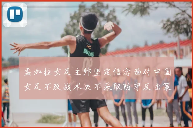 孟加拉女足主帅坚定信念面对中国女足不改战术决不采取防守反击策略