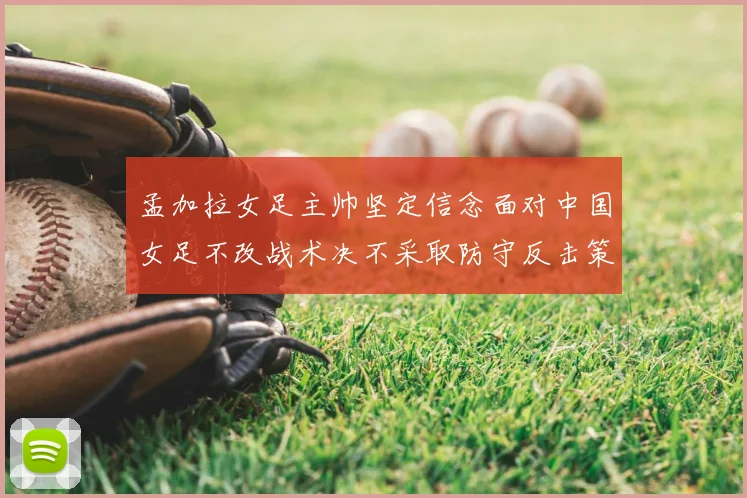 孟加拉女足主帅坚定信念面对中国女足不改战术决不采取防守反击策略